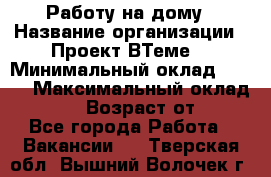 Работу на дому › Название организации ­ Проект ВТеме  › Минимальный оклад ­ 600 › Максимальный оклад ­ 3 000 › Возраст от ­ 18 - Все города Работа » Вакансии   . Тверская обл.,Вышний Волочек г.